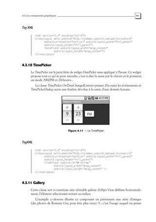 4.3 Les composants graphiques 61
Tag XML
<?xml version="1.0" encoding="utf-8"?>
<LinearLayout xmlns:android="http://schemas.android.com/apk/res/android"
android:orientation="vertical" android:layout_width="fill_parent"
android:layout_height="fill_parent">
<DatePicker android:layout_width="wrap_content"
android:layout_height="wrap_content"/>
</LinearLayout>
4.3.10 TimePicker
Le TimePicker est le petit frère du widget DatePicker mais appliqué à l’heure. Ce widget
propose tout ce qu’on peut attendre, c’est-à-dire la saisie par le clavier et le pointeur,
un mode AM/PM et 24 heures...
La classe TimePicker.OnTimeChangedListener permet d’écouter les événements et
TimePickerDialog ouvre une fenêtre dévolue à la saisie d’une donnée horaire.
Figure 4.11 — Le TimePicker
TagXML
<?xml version="1.0" encoding="utf-8"?>
<LinearLayout xmlns:android="http://schemas.android.com/apk/res/android"
android:orientation="vertical" android:layout_width="fill_parent"
android:layout_height="fill_parent">
<TimePicker android:id="@+id/time"
android:layout_width="wrap_content"
android:layout_height="wrap_content" />
</LinearLayout>
4.3.11 Gallery
Cette classe sert à construire une véritable galerie d’objet View défilant horizontale-
ment, l’élément sélectionné restant au milieu.
L’exemple ci-dessous illustre ce composant en présentant une série d’images
(des photos de Romain Guy pour être plus exact !) ; c’est l’usage auquel on pense
 