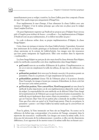 62 Chapitre 4. Construire l’interface graphique
immédiatement pour ce widget, toutefois, la classe Gallery peut être composée d’items
de type View quelconque pas uniquement d’ImageView.
Pour implémenter le mur d’image, il faut alimenter la classe Gallery avec une
instance d’Adapter. C’est le même principe que celui mis en place pour le widget
AutoCompleteTextView.
On peut légèrement regretter qu’Android ne propose pas d’Adapter haut niveau
prêt à l’emploi pour réaliser de beaux « coverflows ». Les implémentations d’Adapter
d’Android sont un peu rudimentaires, il va falloir travailler un peu !
Le code ci-dessous utilise donc sa propre implémentation d’Adapter, la classe
ImageAdapter.
Cette classe est statique et interne à la classe GalleryActivity. Cependant, il pourrait
être intéressant de la rendre générique et facilement réutilisable en en faisant une
classe autonome en la sortant de GalleryActivity. Les images sont des ressources
qui font partie intégrante de l’application. Elles sont stockées dans le répertoire
« res/drawable ».
La classe ImageAdapter ne part pas de zéro mais étend la classe abstraite BaseAdapter,
seules les méthodes essentielles sont donc implémentées dans ImageAdapter :
• getCount() renvoie au nombre d’éléments de la galerie. L’implémentation va
de soi et renvoie simplement la taille du tableau, de type int, des références des
images.
• getItem(int position) doit renvoyer la donnée associée à la position passée en
paramètre. Dans le cas présent, il s’agit simplement de la position.
• getItemId(int position) donne l’Id de l’élément placé à la position donnée.
Dans l’exemple, les images n’ayant pas vraiment d’identifiant, le choix a été fait
de renvoyer cette même position.
• getView(int position, View convertView, ViewGroup parent) est sans doute la
méthode la plus importante car de son implémentation dépend le rendu visuel
du widget. La responsabilité de cette méthode est de délivrer l’objet View chargé
de la représentation de l’élément qui occupe la position fournie en paramètre. La
méthode reçoit également deux autres objets en paramètres : « convertView »
qui est l’ancien objet View (il est parfois plus commode de modifier l’ancien
View que d’en créer un autre) et le ViewGroup parent. Dans le cas présent, le
paramètre « parent » est l’objet Gallery lui-même tandis que le convertView est
toujours nul.
Pour la galerie, la View instanciée est bien sûr un ImageView. Sa source est la
référence du fichier jpg, correspondant à la position de l’image, enregistré dans le
répertoire des ressources : res/drawable. Les images ont toutes la même taille, il n’a
donc pas été nécessaire de les redimensionner ; toutefois, si elles ont des dimensions
différentes, il est opportun de les mettre toutes à la même taille fixe en faisant ceci :
img.setScaleType(ImageView.ScaleType.FIT_XY);
img.setLayoutParams(new Gallery.LayoutParams(75, 75));
 