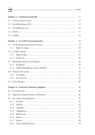 VIII Android
Chapitre 2 – Architecture logicielle . . . . . . . . . . . . . . . . . . . . . . . . . . . . . . . . . . . . . . . . . . . 13
2.1 Un Linux Sous le capot . . . . . . . . . . . . . . . . . . . . . . . . . . . . . . . . . . . . . . . . . . . . . . . . . . 13
2.2 Des bibliothèques C/C++ . . . . . . . . . . . . . . . . . . . . . . . . . . . . . . . . . . . . . . . . . . . . . . . . 13
2.3 Un middleware Java . . . . . . . . . . . . . . . . . . . . . . . . . . . . . . . . . . . . . . . . . . . . . . . . . . . . . 15
2.4 Dalvik . . . . . . . . . . . . . . . . . . . . . . . . . . . . . . . . . . . . . . . . . . . . . . . . . . . . . . . . . . . . . . . . . 15
2.5 Le JDK . . . . . . . . . . . . . . . . . . . . . . . . . . . . . . . . . . . . . . . . . . . . . . . . . . . . . . . . . . . . . . . . . 16
Chapitre 3 – Le modèle de programmation. . . . . . . . . . . . . . . . . . . . . . . . . . . . . . . . . . . . . 19
3.1 Un développement presque classique. . . . . . . . . . . . . . . . . . . . . . . . . . . . . . . . . . . . . . 19
3.1.1 Règles de codage . . . . . . . . . . . . . . . . . . . . . . . . . . . . . . . . . . . . . . . . . . . . . . . . . . . . . 20
3.2 Le SDK Android . . . . . . . . . . . . . . . . . . . . . . . . . . . . . . . . . . . . . . . . . . . . . . . . . . . . . . . . 22
3.2.1 Plug-in Eclipse. . . . . . . . . . . . . . . . . . . . . . . . . . . . . . . . . . . . . . . . . . . . . . . . . . . . . . . 23
3.2.2 Scripts Ant. . . . . . . . . . . . . . . . . . . . . . . . . . . . . . . . . . . . . . . . . . . . . . . . . . . . . . . . . . 26
3.3 Développer, Exécuter & Débugger . . . . . . . . . . . . . . . . . . . . . . . . . . . . . . . . . . . . . . . . 26
3.3.1 Installation. . . . . . . . . . . . . . . . . . . . . . . . . . . . . . . . . . . . . . . . . . . . . . . . . . . . . . . . . . 26
3.3.2 Dalvik Debug Monitor Service (DDMS) . . . . . . . . . . . . . . . . . . . . . . . . . . . . . . . . 27
3.4 Structure d’un projet . . . . . . . . . . . . . . . . . . . . . . . . . . . . . . . . . . . . . . . . . . . . . . . . . . . . 28
3.4.1 Le manifest . . . . . . . . . . . . . . . . . . . . . . . . . . . . . . . . . . . . . . . . . . . . . . . . . . . . . . . . . 30
3.4.2 Les ressources . . . . . . . . . . . . . . . . . . . . . . . . . . . . . . . . . . . . . . . . . . . . . . . . . . . . . . . 37
3.5 Et les webapp ?. . . . . . . . . . . . . . . . . . . . . . . . . . . . . . . . . . . . . . . . . . . . . . . . . . . . . . . . . . 41
Chapitre 4 – Construire l’interface graphique . . . . . . . . . . . . . . . . . . . . . . . . . . . . . . . . . 45
4.1 Le rendu visuel. . . . . . . . . . . . . . . . . . . . . . . . . . . . . . . . . . . . . . . . . . . . . . . . . . . . . . . . . . 45
4.2 Approche programmatique ou déclarative . . . . . . . . . . . . . . . . . . . . . . . . . . . . . . . . . 46
4.3 Les composants graphiques . . . . . . . . . . . . . . . . . . . . . . . . . . . . . . . . . . . . . . . . . . . . . . . 51
4.3.1 TextView . . . . . . . . . . . . . . . . . . . . . . . . . . . . . . . . . . . . . . . . . . . . . . . . . . . . . . . . . . . 51
4.3.2 EditText . . . . . . . . . . . . . . . . . . . . . . . . . . . . . . . . . . . . . . . . . . . . . . . . . . . . . . . . . . . . 52
4.3.3 CheckBox . . . . . . . . . . . . . . . . . . . . . . . . . . . . . . . . . . . . . . . . . . . . . . . . . . . . . . . . . . 53
4.3.4 ToggleButton . . . . . . . . . . . . . . . . . . . . . . . . . . . . . . . . . . . . . . . . . . . . . . . . . . . . . . . . 54
4.3.5 RadioGroup. . . . . . . . . . . . . . . . . . . . . . . . . . . . . . . . . . . . . . . . . . . . . . . . . . . . . . . . . 55
4.3.6 Button . . . . . . . . . . . . . . . . . . . . . . . . . . . . . . . . . . . . . . . . . . . . . . . . . . . . . . . . . . . . . 56
4.3.7 Spinner. . . . . . . . . . . . . . . . . . . . . . . . . . . . . . . . . . . . . . . . . . . . . . . . . . . . . . . . . . . . . 58
4.3.8 AutoCompleteTextView . . . . . . . . . . . . . . . . . . . . . . . . . . . . . . . . . . . . . . . . . . . . . . 59
 