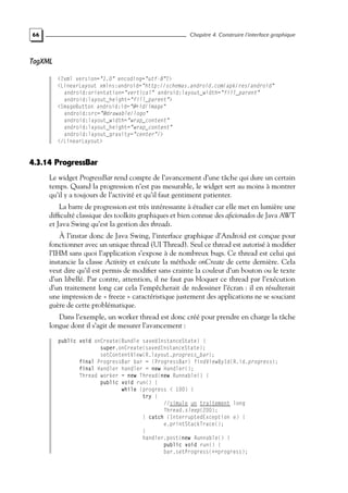 66 Chapitre 4. Construire l’interface graphique
TagXML
<?xml version="1.0" encoding="utf-8"?>
<LinearLayout xmlns:android="http://schemas.android.com/apk/res/android"
android:orientation="vertical" android:layout_width="fill_parent"
android:layout_height="fill_parent">
<ImageButton android:id="@+id/image"
android:src="@drawable/logo"
android:layout_width="wrap_content"
android:layout_height="wrap_content"
android:layout_gravity="center"/>
</LinearLayout>
4.3.14 ProgressBar
Le widget ProgressBar rend compte de l’avancement d’une tâche qui dure un certain
temps. Quand la progression n’est pas mesurable, le widget sert au moins à montrer
qu’il y a toujours de l’activité et qu’il faut gentiment patienter.
La barre de progression est très intéressante à étudier car elle met en lumière une
difficulté classique des toolkits graphiques et bien connue des aficionados de Java AWT
et Java Swing qu’est la gestion des threads.
À l’instar donc de Java Swing, l’interface graphique d’Android est conçue pour
fonctionner avec un unique thread (UI Thread). Seul ce thread est autorisé à modifier
l’IHM sans quoi l’application s’expose à de nombreux bugs. Ce thread est celui qui
instancie la classe Activity et exécute la méthode onCreate de cette dernière. Cela
veut dire qu’il est permis de modifier sans crainte la couleur d’un bouton ou le texte
d’un libellé. Par contre, attention, il ne faut pas bloquer ce thread par l’exécution
d’un traitement long car cela l’empêcherait de redessiner l’écran : il en résulterait
une impression de « freeze » caractéristique justement des applications ne se souciant
guère de cette problématique.
Dans l’exemple, un worker thread est donc créé pour prendre en charge la tâche
longue dont il s’agit de mesurer l’avancement :
public void onCreate(Bundle savedInstanceState) {
super.onCreate(savedInstanceState);
setContentView(R.layout.progress_bar);
final ProgressBar bar = (ProgressBar) findViewById(R.id.progress);
final Handler handler = new Handler();
Thread worker = new Thread(new Runnable() {
public void run() {
while (progress < 100) {
try {
//simule un traitement long
Thread.sleep(200);
} catch (InterruptedException e) {
e.printStackTrace();
}
handler.post(new Runnable() {
public void run() {
bar.setProgress(++progress);
 