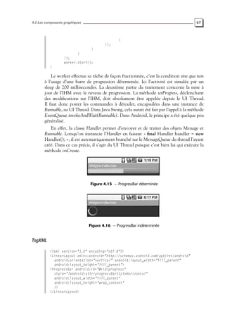 4.3 Les composants graphiques 67
}
});
}
}
});
worker.start();
}
Le worker effectue sa tâche de façon fractionnée, c’est la condition sine qua non
à l’usage d’une barre de progression déterminée. Ici l’activité est simulée par un
sleep de 200 millisecondes. La deuxième partie du traitement concerne la mise à
jour de l’IHM avec le niveau de progression. La méthode setProgress, déclenchant
des modifications sur l’IHM, doit absolument être appelée depuis le UI Thread.
Il faut donc poster les commandes à dérouler, encapsulées dans une instance de
Runnable, au UI Thread. Dans Java Swing, cela aurait été fait par l’appel à la méthode
EventQueue.invokeAndWait(Runnable). Dans Android, le principe a été quelque peu
généralisé.
En effet, la classe Handler permet d’envoyer et de traiter des objets Message et
Runnable. Lorsqu’on instancie l’Handler en faisant « final Handler handler = new
Handler(); », il est automatiquement branché sur le MessageQueue du thread l’ayant
créé. Dans ce cas précis, il s’agit du UI Thread puisque c’est bien lui qui exécute la
méthode onCreate.
Figure 4.15 — ProgressBar déterminée
Figure 4.16 — ProgressBar indéterminée
TagXML
<?xml version="1.0" encoding="utf-8"?>
<LinearLayout xmlns:android="http://schemas.android.com/apk/res/android"
android:orientation="vertical" android:layout_width="fill_parent"
android:layout_height="fill_parent">
<ProgressBar android:id="@+id/progress"
style="?android:attr/progressBarStyleHorizontal"
android:layout_width="fill_parent"
android:layout_height="wrap_content"
/>
</LinearLayout>
 