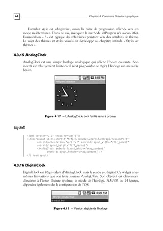 68 Chapitre 4. Construire l’interface graphique
L’attribut style est obligatoire, sinon la barre de progression affichée sera en
mode indéterminée. Dans ce cas, invoquer la méthode setProgress n’a aucun effet.
L’annotation « ? » est typique des références pointant vers des attributs de thème.
Le sujet des thèmes et styles visuels est développé au chapitre intitulé « Styles et
thèmes ».
4.3.15 AnalogClock
AnalogClock est une simple horloge analogique qui affiche l’heure courante. Son
intérêt est relativement limité car il n’est pas possible de régler l’horloge sur une autre
heure.
Figure 4.17 — L’AnalogClock dont l’utilité reste à prouver
Tag XML
<?xml version="1.0" encoding="utf-8"?>
<LinearLayout xmlns:android="http://schemas.android.com/apk/res/android"
android:orientation="vertical" android:layout_width="fill_parent"
android:layout_height="fill_parent">
<AnalogClock android:layout_width="wrap_content"
android:layout_height="wrap_content" />
</LinearLayout>
4.3.16 DigitalClock
DigitalClock est l’équivalent d’AnalogClock mais le rendu est digital. Ce widget a les
mêmes limitations que son frère jumeau AnalogClock. Son objectif est clairement
d’inscrire à l’écran l’heure système, le mode de l’horloge, AM/PM ou 24 heures,
dépendra également de la configuration de l’OS.
Figure 4.18 — Version digitale de l’horloge
 