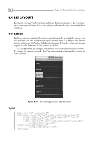70 Chapitre 4. Construire l’interface graphique
4.4 LES LAYOUTS
Les layouts sont des ViewGroup responsables du dimensionnement et du positionne-
ment des widgets à l’écran. Il en existe plusieurs, chacun adoptant une stratégie bien
spécifique.
4.4.1 ListView
ListView place les widgets qu’il contient verticalement, les uns après les autres et un
seul par ligne : ils sont visuellement séparés par une ligne. Les widgets sont fournis
par une instance de ListAdapter. Si la hauteur cumulée de tous les composants ajoutés
dépasse la taille de l’écran, la liste devient scrollable.
Ce layout pourrait, par exemple, être employé pour créer un menu avec sous-menu :
les options du menu seraient des TextView qui en cas de sélection afficheraient un
autre ListView.
Figure 4.20 — Le ListView peut servir à créer des menus
TagXML
<?xml version="1.0" encoding="utf-8"?>
<LinearLayout xmlns:android="http://schemas.android.com/apk/res/android"
android:orientation="vertical" android:layout_width="fill_parent"
android:layout_height="fill_parent">
<ListView android:id="@+id/felins" android:layout_width="wrap_content"
android:choiceMode="singleChoice"
android:layout_height="wrap_content"
android:entries="@array/felins" />
</LinearLayout>
 