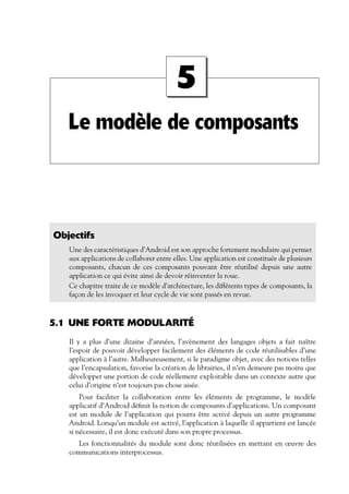 Le modèle de composants
5
Objectifs
Une des caractéristiques d’Android est son approche fortement modulaire qui permet
aux applications de collaborer entre elles. Une application est constituée de plusieurs
composants, chacun de ces composants pouvant être réutilisé depuis une autre
application ce qui évite ainsi de devoir réinventer la roue.
Ce chapitre traite de ce modèle d’architecture, les différents types de composants, la
façon de les invoquer et leur cycle de vie sont passés en revue.
5.1 UNE FORTE MODULARITÉ
Il y a plus d’une dizaine d’années, l’avènement des langages objets a fait naître
l’espoir de pouvoir développer facilement des éléments de code réutilisables d’une
application à l’autre. Malheureusement, si le paradigme objet, avec des notions telles
que l’encapsulation, favorise la création de librairies, il n’en demeure pas moins que
développer une portion de code réellement exploitable dans un contexte autre que
celui d’origine n’est toujours pas chose aisée.
Pour faciliter la collaboration entre les éléments de programme, le modèle
applicatif d’Android définit la notion de composants d’applications. Un composant
est un module de l’application qui pourra être activé depuis un autre programme
Android. Lorsqu’un module est activé, l’application à laquelle il appartient est lancée
si nécessaire, il est donc exécuté dans son propre processus.
Les fonctionnalités du module sont donc réutilisées en mettant en œuvre des
communications interprocessus.
 