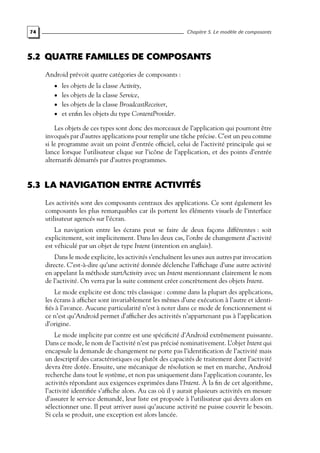 74 Chapitre 5. Le modèle de composants
5.2 QUATRE FAMILLES DE COMPOSANTS
Android prévoit quatre catégories de composants :
• les objets de la classe Activity,
• les objets de la classe Service,
• les objets de la classe BroadcastReceiver,
• et enfin les objets du type ContentProvider.
Les objets de ces types sont donc des morceaux de l’application qui pourront être
invoqués par d’autres applications pour remplir une tâche précise. C’est un peu comme
si le programme avait un point d’entrée officiel, celui de l’activité principale qui se
lance lorsque l’utilisateur clique sur l’icône de l’application, et des points d’entrée
alternatifs démarrés par d’autres programmes.
5.3 LA NAVIGATION ENTRE ACTIVITÉS
Les activités sont des composants centraux des applications. Ce sont également les
composants les plus remarquables car ils portent les éléments visuels de l’interface
utilisateur agencés sur l’écran.
La navigation entre les écrans peut se faire de deux façons différentes : soit
explicitement, soit implicitement. Dans les deux cas, l’ordre de changement d’activité
est véhiculé par un objet de type Intent (intention en anglais).
Dans le mode explicite, les activités s’enchaînent les unes aux autres par invocation
directe. C’est-à-dire qu’une activité donnée déclenche l’affichage d’une autre activité
en appelant la méthode startActivity avec un Intent mentionnant clairement le nom
de l’activité. On verra par la suite comment créer concrètement des objets Intent.
Le mode explicite est donc très classique : comme dans la plupart des applications,
les écrans à afficher sont invariablement les mêmes d’une exécution à l’autre et identi-
fiés à l’avance. Aucune particularité n’est à noter dans ce mode de fonctionnement si
ce n’est qu’Android permet d’afficher des activités n’appartenant pas à l’application
d’origine.
Le mode implicite par contre est une spécificité d’Android extrêmement puissante.
Dans ce mode, le nom de l’activité n’est pas précisé nominativement. L’objet Intent qui
encapsule la demande de changement ne porte pas l’identification de l’activité mais
un descriptif des caractéristiques ou plutôt des capacités de traitement dont l’activité
devra être dotée. Ensuite, une mécanique de résolution se met en marche, Android
recherche dans tout le système, et non pas uniquement dans l’application courante, les
activités répondant aux exigences exprimées dans l’Intent. À la fin de cet algorithme,
l’activité identifiée s’affiche alors. Au cas où il y aurait plusieurs activités en mesure
d’assurer le service demandé, leur liste est proposée à l’utilisateur qui devra alors en
sélectionner une. Il peut arriver aussi qu’aucune activité ne puisse couvrir le besoin.
Si cela se produit, une exception est alors lancée.
 