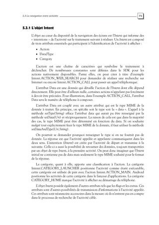 5.3 La navigation entre activités 75
5.3.1 L’objet Intent
L’objet au cœur du dispositif de la navigation des écrans est l’Intent qui informe des
« intentions » de l’activité sur le traitement suivant à réaliser. Un Intent est composé
de trois attributs essentiels qui participent à l’identification de l’activité à afficher :
• Action
• Data/Type
• Category
L’action est une chaîne de caractères qui symbolise le traitement à
déclencher. De nombreuses constantes sont définies dans le SDK pour les
actions nativement disponibles. Parmi elles, on peut citer à titre d’exemple
Intent.ACTION_WEB_SEARCH pour demander de réaliser une recherche sur
Internet ou encore Intent.ACTION_CALL pour passer un appel téléphonique.
L’attribut Data est une donnée qui détaille l’action de l’Intent dont elle dépend
directement. Elle peut être d’ailleurs nulle, certaines actions n’appelant pas forcément
à devoir être précisées. Pour illustration, dans l’exemple ACTION_CALL, l’attribut
Data sera le numéro de téléphone à composer.
L’attribut Data est couplé avec un autre attribut qui est le type MIME de la
donnée à traiter. En principe, on spécifie soit le type soit la « data ». L’appel à la
méthode setType(String) efface l’attribut data qui aurait pu être renseigné par la
méthode setData(Uri) et réciproquement. La raison de cela est que dans la majorité
des cas, le type MIME peut être déterminé en fonction du data. Si on souhaite
malgré tout explicitement fixer le type MIME de la donnée, il faut utiliser la méthode
setDataAndType(Uri,String).
On pourrait se demander pourquoi renseigner le type si on ne fournit pas de
donnée. La réponse est que l’activité appelée et appelante communiquent dans les
deux sens. L’intention (Intent) est créée par l’activité de départ et transmise à la
suivante. Celle-ci a aussi la possibilité de retourner des données, toujours transportées
par un objet de type Intent, à la première activité. On peut donc imaginer que l’Intent
initial ne contienne pas de data mais seulement le type MIME souhaité pour le format
de la réponse.
La catégorie, quant à elle, apporte une classification à l’action. La catégorie
Intent.CATEGORY_LAUNCHER positionne l’activité comme étant exécutable,
cette catégorie est utilisée de pair avec l’action Intent.ACTION_MAIN. Android
positionne les activités de cette catégorie dans le lanceur d’applications. La catégorie
CATEGORY_HOME marque l’activité à afficher au démarrage du téléphone.
L’objet Intent possède également d’autres attributs tels que les flags et les extras. Ces
attributs sont d’autres possibilités de transmission d’informations à l’activité appelée.
Ces attributs sont néanmoins accessoires dans la mesure où ils n’entrent pas en compte
dans le processus de recherche de l’activité cible.
 