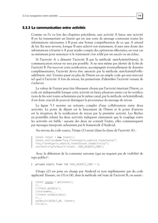 5.3 La navigation entre activités 79
5.3.3 La communication entre activités
Comme on l’a vu lors des chapitres précédents, une activité A lance une activité
B en lui transmettant un Intent qui est une sorte de message contenant toutes les
informations nécessaires à B pour une bonne compréhension de ce que A attend
de lui. En sens inverse, lorsque B aura achevé son traitement, il aura sans doute des
informations à fournir à A pour rendre compte des opérations effectuées, en tout cas
au minimum pour annoncer si le traitement s’est soldé par un succès ou un échec.
Si l’activité A a démarré l’activité B par la méthode startActivity(Intent), la
communication retour ne sera pas possible. A ne sera même pas alertée de la fin de
l’activité B. Par recevoir cette notification, accompagnée éventuellement de données
complémentaires, l’activité devra être amorcée par la méthode startActivityForRe-
sult(Intent, int). L’entier passé en plus de l’Intent est un simple code qui sera renvoyé
tel quel à l’activité A lors du retour, lui permettant d’identifier l’activité venant de
s’achever.
La valeur de l’entier peut être librement choisie par l’activité émettant l’Intent, ce
code est indispensable lorsque cette activité en lance plusieurs autres car les notifica-
tions de fin sont toutes acheminées par le même canal, par la méthode onActivityResult,
il est donc crucial de pouvoir distinguer la provenance du message de retour.
La figure 5.3 montre un scénario complet d’une collaboration entre deux
activités. Le point de départ est le lancement de l’Intent et le point d’arrivée
est la réception de la notification de retour par la première activité. Les flèches
en pointillés reliant les deux activités indiquent clairement que le couplage entre
les activités est faible : aucune des deux ne connaît l’autre, elles communiquent
par messages interposés acheminés par le framework d’Android.
Au niveau du code source, l’étape (1) serait (dans la classe de l’activité A) :
Intent intent = new Intent();
intent.setClassName("org.florentgarin.android.intenttester",
"org.florentgarin.android.intenttester.FakeActivity");
startActivityForResult(intent, FAKE_REQUEST_CODE);
Avec la définition de la constante suivante (qui ne requiert pas de visibilité de
type public) :
private static final int FAKE_REQUEST_CODE = 0;
L’étape (2) est prise en charge par Android et non implémentée par du code
applicatif. Ensuite, en (3) et (4), dans la méthode onCreate de l’activité B, on aurait :
Intent intent = getIntent();
//...
//intent.getData();
//traitement...
//intent.setData(data);
//...
setResult(RESULT_OK, intent);
finish();
 