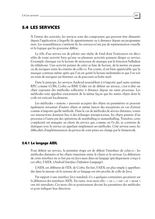 5.4 Les services 81
5.4 LES SERVICES
À l’instar des activités, les services sont des composants qui peuvent être démarrés
depuis l’application à laquelle ils appartiennent ou à distance depuis un programme
tiers. Les ressemblances s’arrêtent là, les services n’ont pas de représentation visuelle
et la logique qui les gouverne diffère.
Le rôle d’un service est de piloter une tâche de fond dont l’exécution est déco-
rélée de toute activité bien qu’une ou plusieurs activités puissent diriger ce service.
L’exemple classique est la lecture de morceaux de musique par la fonction balladeur
du téléphone. Une activité permet de créer sa liste de lecture, de la mettre en pause
ou de naviguer entre les entrées de celle-ci. Par contre, il est bien appréciable que la
musique continue même après que l’on ait quitté la lecture multimédia et que l’on soit
en train de naviguer sur Internet ou de parcourir sa boîte mail.
Dans le principe, les services Android ressemblent à n’importe quel autre système
RPC comme COM, Corba ou RMI. L’idée est de définir un service, c’est-à-dire un
objet exposant des méthodes sollicitées à distance depuis un autre processus. Les
méthodes sont appelées exactement de la même façon que les autres objets dont le
code est exécuté localement.
Les méthodes « remote » peuvent accepter des objets en paramètres et peuvent
également retourner d’autres objets et même lancer des exceptions en cas d’erreur
comme n’importe quelle méthode. Dans le cas de méthodes de service distantes, toutes
ces interactions donnent lieu à des échanges interprocessus, les objets passent d’un
processus à l’autre par des opérations de marshalling et unmarshalling. Toutefois, cette
complexité est masquée au client du service qui, comme on l’a dit, se contente de
dialoguer avec le service en appelant simplement ses méthodes. Côté serveur aussi, les
difficultés d’implémentation du protocole sont prises en charge par le framework.
5.4.1 Le langage AIDL
Pour définir un service, la première étape est de définir l’interface de celui-ci : les
méthodes distantes et les objets transitant entre le client et le serveur. La définition
de cette interface ne se fait pas en Java mais dans un langage spécifiquement conçu à
cet effet, l’AIDL (Android Interface Definition Language).
L’AIDL est différent de l’IDL de Corba. En fait, l’AIDL est plus simple à appréhen-
der dans la mesure où la syntaxe de ce langage est très proche de celle de Java.
Par rapport à une interface Java standard, il y a quelques contraintes qui pèsent sur
la définition des interfaces AIDL. En outre, trois mots clés : « in », « out » et « inout »
ont été introduits. Ces mots clés se positionnent devant les paramètres des méthodes
et pour indiquer leur direction.
 