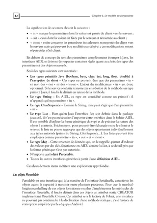 82 Chapitre 5. Le modèle de composants
La signification de ces mots clés est la suivante :
• « in » marque les paramètres dont la valeur est passée du client vers le serveur ;
• « out » ceux dont la valeur est fixée par le serveur et retournée au client ;
• « inout » enfin concerne les paramètres initialement transportés du client vers
le serveur mais qui peuvent être modifiés par celui-ci ; ces modifications seront
répercutées côté client.
En dehors du concept du sens des paramètres complètement étranger à Java, les
interfaces AIDL se doivent de respecter certaines règles quant au choix des types des
paramètres et des objets renvoyés.
Seuls les types suivants sont autorisés :
• Les types primitifs Java (boolean, byte, char, int, long, float, double) à
l’exception de short – Ces types ne peuvent être que des paramètres « in »
et non des « out » ni des « inout ». L’ajout du modificateur « in » est donc
optionnel. Si le service souhaite transmettre en résultat de la méthode un type
primitif Java, il faudra le définir en retour de la méthode.
• Le type String – En AIDL, ce type est considéré comme un primitif : il
n’apparaît qu’en paramètre « in ».
• Le type CharSequence – Comme le String, il ne peut s’agir que d’un paramètre
« in ».
• Le type List – Bien qu’en Java l’interface List soit définie dans le package
java.util, il n’est pas nécessaire d’importer cette interface dans le fichier AIDL.
Il est possible d’utiliser la forme générique du type et de préciser la nature des
objets à contenir. Évidemment, pour pouvoir être échangée entre le client et le
serveur, la liste ne pourra regrouper que des objets appartenant individuellement
aux types autorisés (primitifs, String, CharSequence...). Les listes peuvent être
employées comme paramètre « in », « out » et « inout ».
• Le type Map – Cette structure de données qui, on le rappelle, permet d’indexer
des valeurs par des clés, fonctionne en AIDL comme la List, à ce détail près que
la forme générique n’est pas autorisée.
• N’importe quel objet Parcelable.
• Toutes les autres interfaces générées à partir d’une définition AIDL.
Ces deux derniers items méritent une explication approfondie.
Les objets Parcelable
Parcelable est une interface qui, à la manière de l’interface Serializable, caractérise les
objets ayant la capacité à transiter entre plusieurs processus. Pour que le marshal-
ling/unmarshalling de ces objets fonctionne en plus d’implémenter les méthodes de
l’interface Parcelable, il faudra définir dans ces objets un attribut static CREATOR
implémentant Parcelable.Creator. Cet attribut sera la factory de l’objet, une interface
ne pouvant pas contraindre à la déclaration d’une méthode statique ; c’est l’astuce de
conception employée par les équipes Android.
 