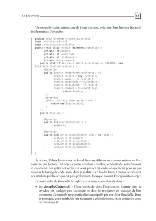 5.4 Les services 83
Un exemple valant mieux que de longs discours, voici un objet Invoice (facture)
implémentant Parcelable :
package org.florentgarin.android.service;
import android.os.Parcel;
import android.os.Parcelable;
public final class Invoice implements Parcelable {
private int number;
private int vendorCode;
private int totalAmount;
private String comment;
public static final Parcelable.Creator<Invoice> CREATOR = new
Parcelable.Creator<Invoice>() {
@Override
public Invoice createFromParcel(Parcel in) {
Invoice invoice = new Invoice();
invoice.number = in.readInt();
invoice.vendorCode = in.readInt();
invoice.totalAmount = in.readInt();
invoice.comment = in.readString();
return invoice;
}
@Override
public Invoice[] newArray(int size) {
return new Invoice[size];
}
};
public Invoice() {
}
@Override
public int describeContents() {
return 0;
}
@Override
public void writeToParcel(Parcel dest, int flags) {
dest.writeInt(number);
dest.writeInt(vendorCode);
dest.writeInt(totalAmount);
dest.writeString(comment);
}
}
À la base, l’objet Invoice est un banal Bean modélisant un concept métier, en l’oc-
currence une facture. Cet objet a quatre attributs : number, vendorCode, totalAmount
et comment. Les getters et setters ne sont pas ici présents, uniquement pour ne pas
alourdir le listing de code, mais dans la réalité il en faudra bien, à moins de déclarer
ces attributs publics ce qui est plus performant, bien que cassant l’encapsulation objet.
Les méthodes de Parcelable à implémenter sont au nombre de deux :
• int describeContents() - Cette méthode dont l’explication fournie dans la
javadoc est quelque peu succincte se doit de retourner un masque de bits
informant d’éventuels types particuliers manipulés par cet objet Parcelable. Dans
la pratique, cette méthode sert rarement ; généralement, on se contente donc
de retourner 0.
 
