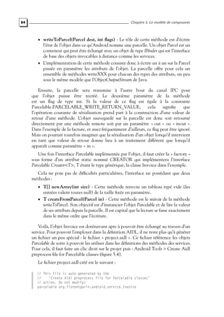84 Chapitre 5. Le modèle de composants
• writeToParcel(Parcel dest, int flags) - Le rôle de cette méthode est d’écrire
l’état de l’objet dans ce qu’Android nomme une parcelle. Un objet Parcel est un
conteneur qui peut être échangé avec un objet de type IBinder qui est l’interface
de base des objets invocables à distance comme les services.
• L’implémentation de cette méthode consiste donc à écrire un à un sur la Parcel
passée en paramètre les attributs de l’objet. La parcelle offre pour cela un
ensemble de méthodes writeXXX pour chacun des types des attributs, un peu
sous le même modèle que l’ObjectOutputStream de Java.
Ensuite, la parcelle sera transmise à l’autre bout du canal IPC pour
que l’objet puisse être recréé. Le deuxième paramètre de la méthode
est un flag de type int. Si la valeur de ce flag est égale à la constante
Parcelable.PARCELABLE_WRITE_RETURN_VALUE, cela signifie que
l’opération courante de sérialisation prend part à la construction d’une valeur de
retour d’une méthode. L’objet sauvegardé sur la parcelle est donc soit retourné
directement par une méthode remote soit par un paramètre « out » ou « inout ».
Dans l’exemple de la facture, et assez fréquemment d’ailleurs, ce flag peut être ignoré.
Mais on pourrait toutefois imaginer que la sérialisation d’un objet lorsqu’il intervient
en tant que valeur de retour donne lieu à un traitement différent que lorsqu’il
apparaît comme paramètre « in ».
Une fois l’interface Parcelable implémentée par l’objet, il faut créer la « factory »
sous forme d’un attribut static nommé CREATOR qui implémentera l’interface
Parcelable.Creator<T>, T étant le type générique, la classe Invoice dans l’exemple.
Cela ne pose pas de difficultés particulières, l’interface ne possèdant que deux
méthodes :
• T[] newArray(int size) - Cette méthode renvoie un tableau typé vide (les
entrées valent toutes null) de la taille fixée en paramètre.
• T createFromParcel(Parcel in) - Cette méthode est le miroir de la méthode
writeToParcel. Son objectif est d’instancier l’objet Parcelable et de lire la valeur
de ses attributs depuis la parcelle. Il est capital que la lecture se fasse exactement
dans le même ordre que l’écriture.
Voilà, l’objet Invoice est dorénavant apte à pouvoir être échangé au travers d’un
service. Pour pouvoir l’employer dans la définition AIDL, il ne reste plus qu’à générer
un fichier un peu spécial : le fichier « project.aidl ». Ce fichier référence les objets
Parcelable de sorte à pouvoir les utiliser dans les définitions des méthodes des services.
Pour cela, il faut faire un clic droit sur le projet puis : Android Tools > Create Aidl
preprocess file for Parcelable classes (figure 5.4).
Le fichier project.aidl créé est le suivant :
// This file is auto-generated by the
// ’Create Aidl preprocess file for Parcelable classes’
// action. Do not modify!
parcelable org.florentgarin.android.service.Invoice
 