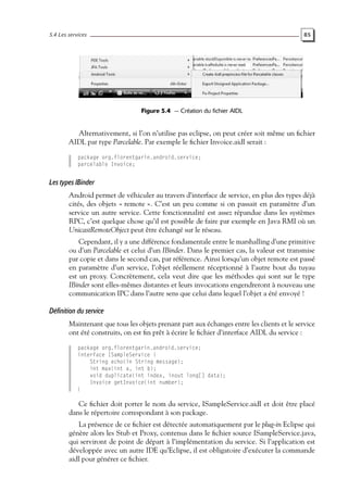 5.4 Les services 85
Figure 5.4 — Création du fichier AIDL
Alternativement, si l’on n’utilise pas eclipse, on peut créer soit même un fichier
AIDL par type Parcelable. Par exemple le fichier Invoice.aidl serait :
package org.florentgarin.android.service;
parcelable Invoice;
Les types IBinder
Android permet de véhiculer au travers d’interface de service, en plus des types déjà
cités, des objets « remote ». C’est un peu comme si on passait en paramètre d’un
service un autre service. Cette fonctionnalité est assez répandue dans les systèmes
RPC, c’est quelque chose qu’il est possible de faire par exemple en Java RMI où un
UnicastRemoteObject peut être échangé sur le réseau.
Cependant, il y a une différence fondamentale entre le marshalling d’une primitive
ou d’un Parcelable et celui d’un IBinder. Dans le premier cas, la valeur est transmise
par copie et dans le second cas, par référence. Ainsi lorsqu’un objet remote est passé
en paramètre d’un service, l’objet réellement réceptionné à l’autre bout du tuyau
est un proxy. Concrètement, cela veut dire que les méthodes qui sont sur le type
IBinder sont elles-mêmes distantes et leurs invocations engendreront à nouveau une
communication IPC dans l’autre sens que celui dans lequel l’objet a été envoyé !
Définition du service
Maintenant que tous les objets prenant part aux échanges entre les clients et le service
ont été construits, on est fin prêt à écrire le fichier d’interface AIDL du service :
package org.florentgarin.android.service;
interface ISampleService {
String echo(in String message);
int max(int a, int b);
void duplicate(int index, inout long[] data);
Invoice getInvoice(int number);
}
Ce fichier doit porter le nom du service, ISampleService.aidl et doit être placé
dans le répertoire correspondant à son package.
La présence de ce fichier est détectée automatiquement par le plug-in Eclipse qui
génère alors les Stub et Proxy, contenus dans le fichier source ISampleService.java,
qui serviront de point de départ à l’implémentation du service. Si l’application est
développée avec un autre IDE qu’Eclipse, il est obligatoire d’exécuter la commande
aidl pour générer ce fichier.
 