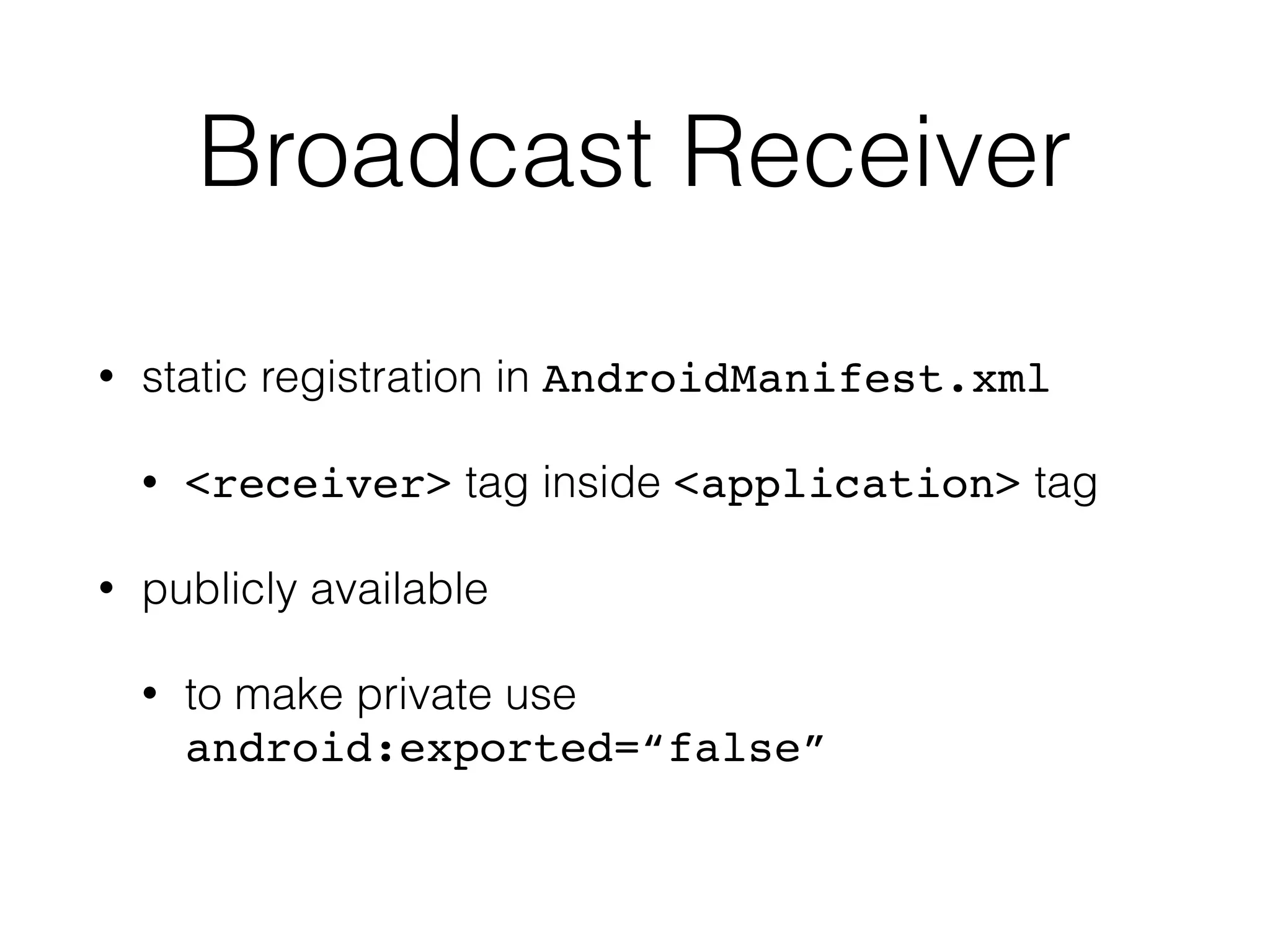 Broadcast Receiver
• static registration in AndroidManifest.xml
• <receiver> tag inside <application> tag
• publicly available
• to make private use
android:exported=“false”
 