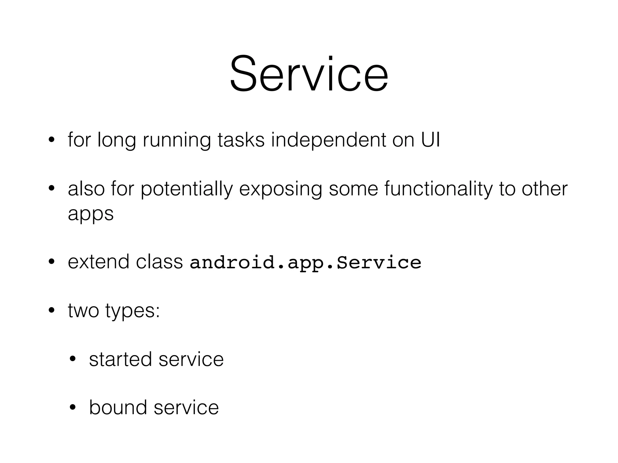 Service
• for long running tasks independent on UI
• also for potentially exposing some functionality to other
apps
• extend class android.app.Service
• two types:
• started service
• bound service
 