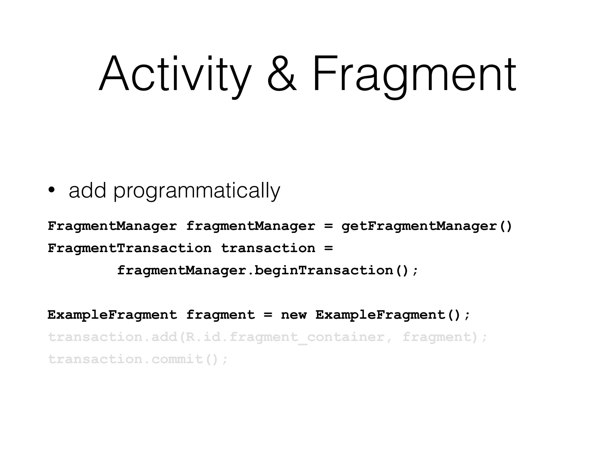 Activity & Fragment
• add programmatically
FragmentManager fragmentManager = getFragmentManager()
FragmentTransaction transaction =
fragmentManager.beginTransaction();
ExampleFragment fragment = new ExampleFragment();
transaction.add(R.id.fragment_container, fragment);
transaction.commit();
 