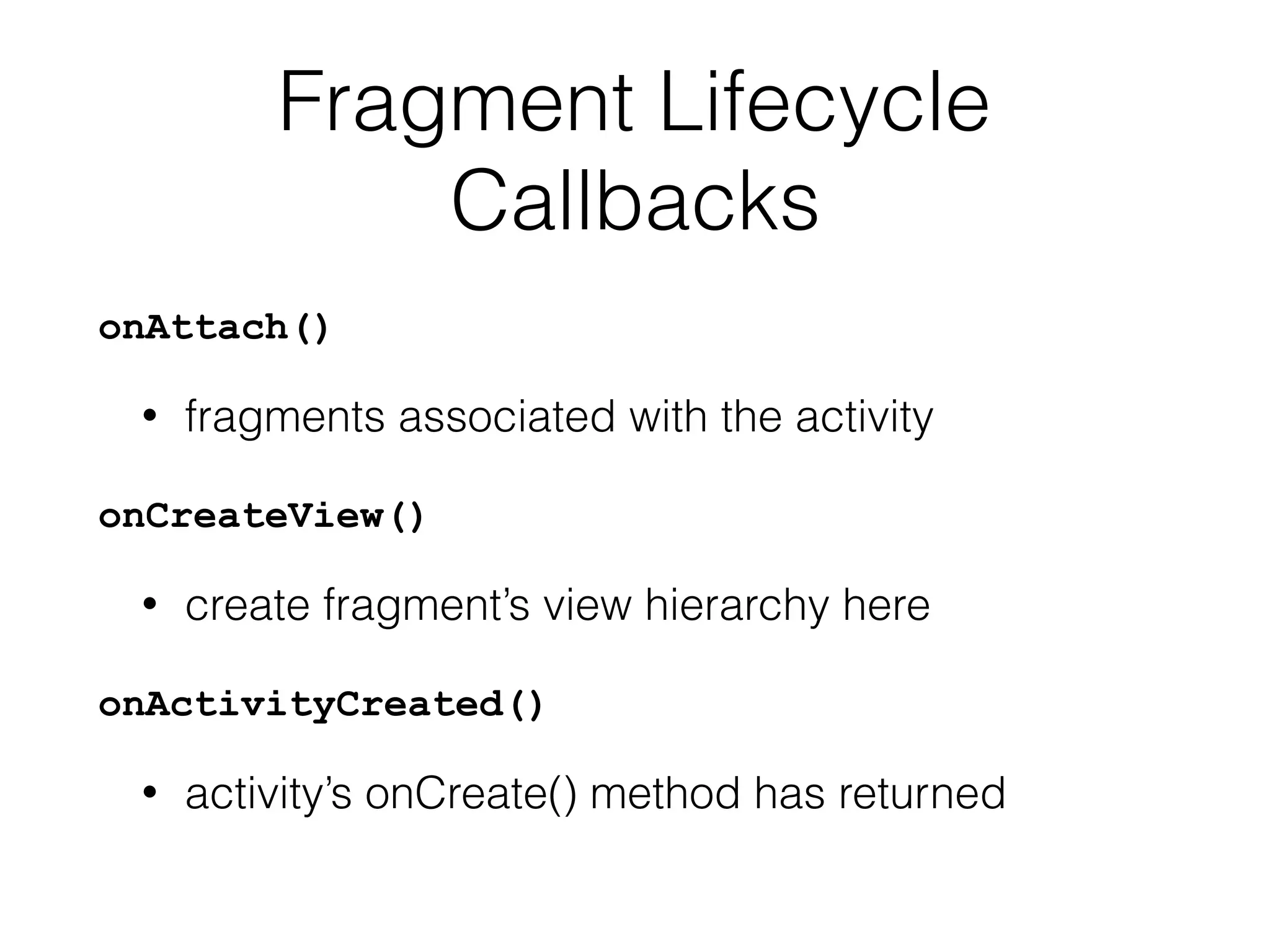Fragment Lifecycle
Callbacks
onAttach()
• fragments associated with the activity
onCreateView()
• create fragment’s view hierarchy here
onActivityCreated()
• activity’s onCreate() method has returned
 