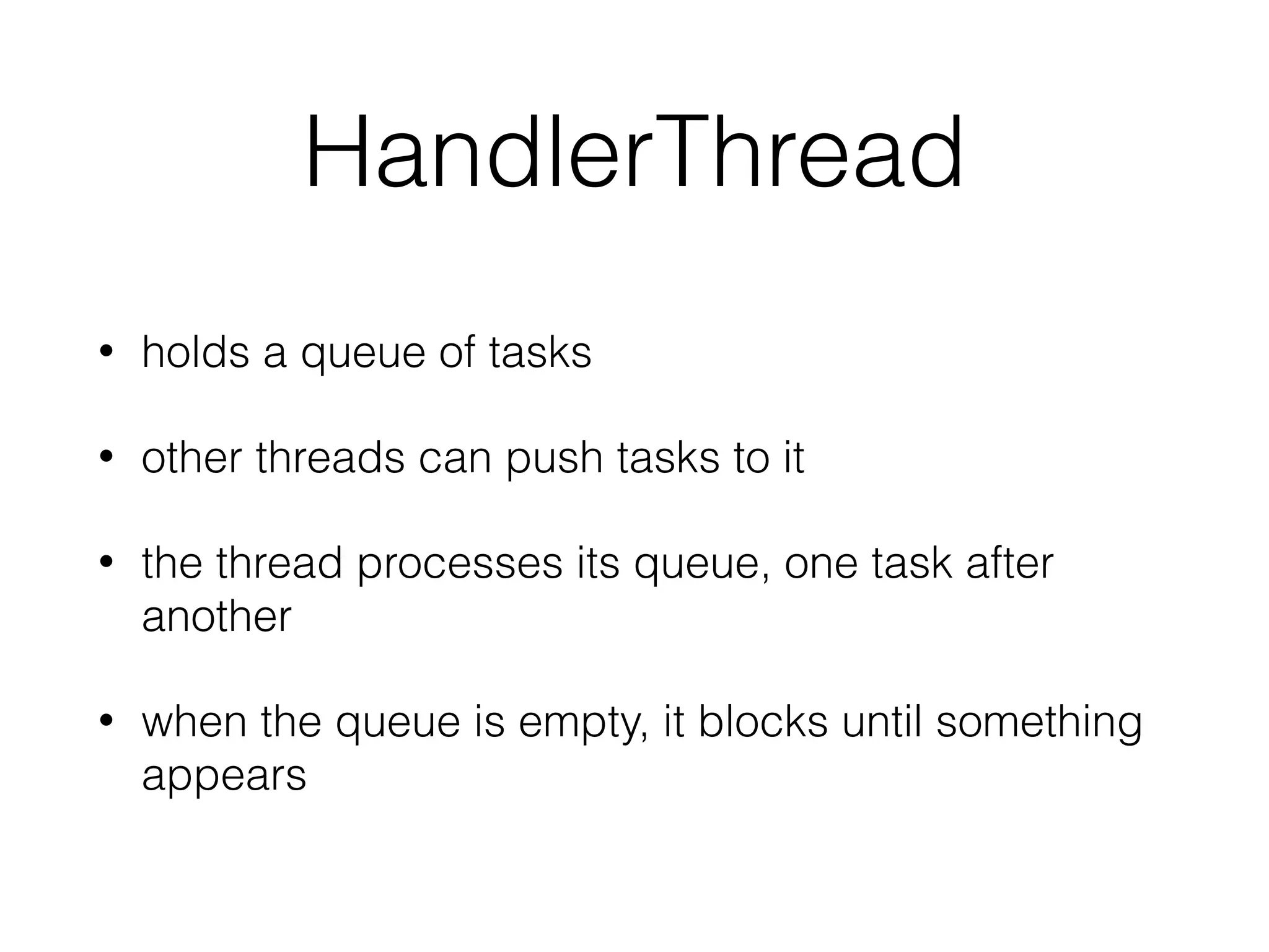 HandlerThread
• holds a queue of tasks
• other threads can push tasks to it
• the thread processes its queue, one task after
another
• when the queue is empty, it blocks until something
appears
 