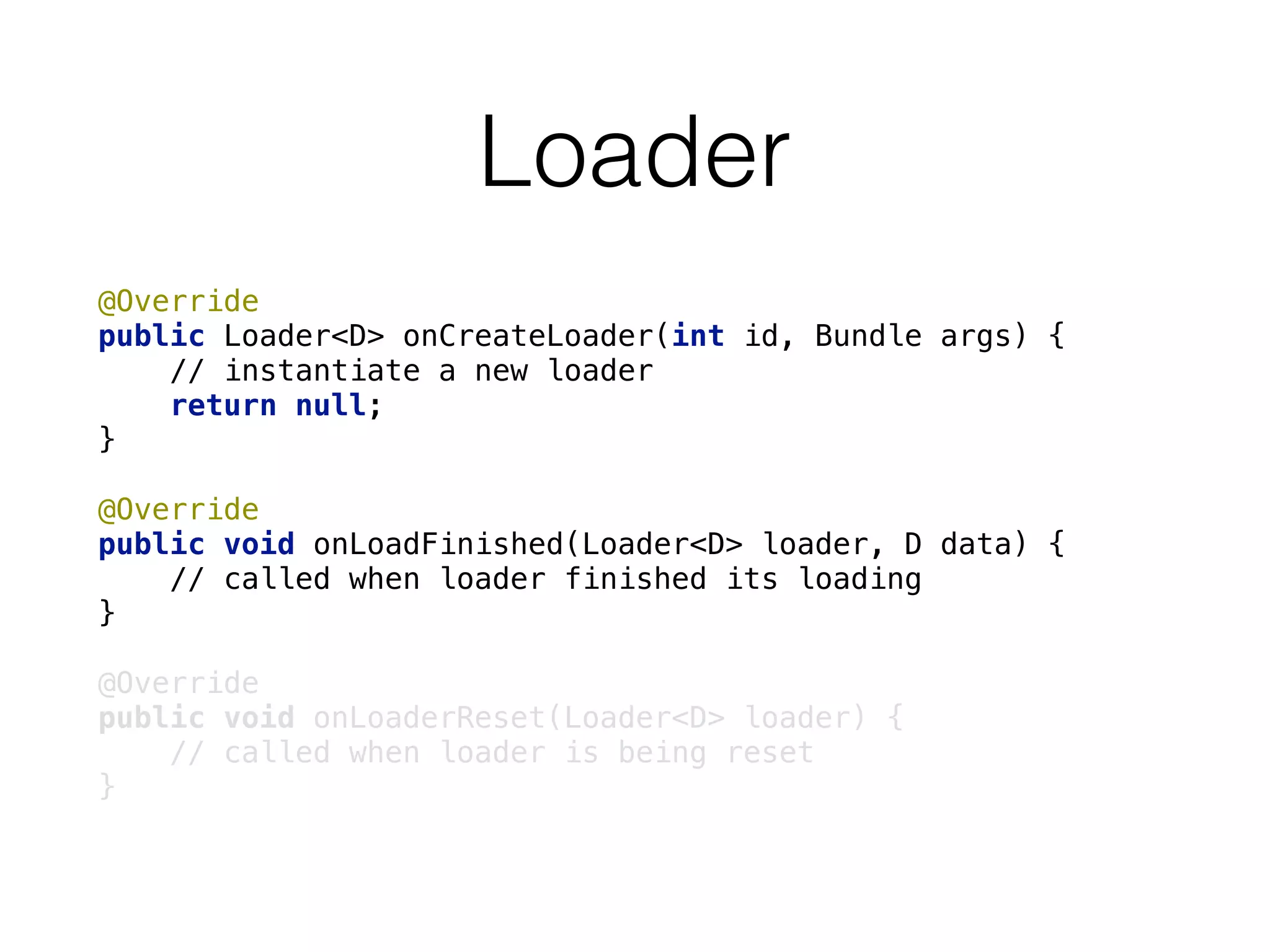 Loader
@Override 
public Loader<D> onCreateLoader(int id, Bundle args) {
// instantiate a new loader 
return null; 
} 
 
@Override 
public void onLoadFinished(Loader<D> loader, D data) { 
// called when loader finished its loading 
} 
 
@Override 
public void onLoaderReset(Loader<D> loader) { 
// called when loader is being reset 
}
 
