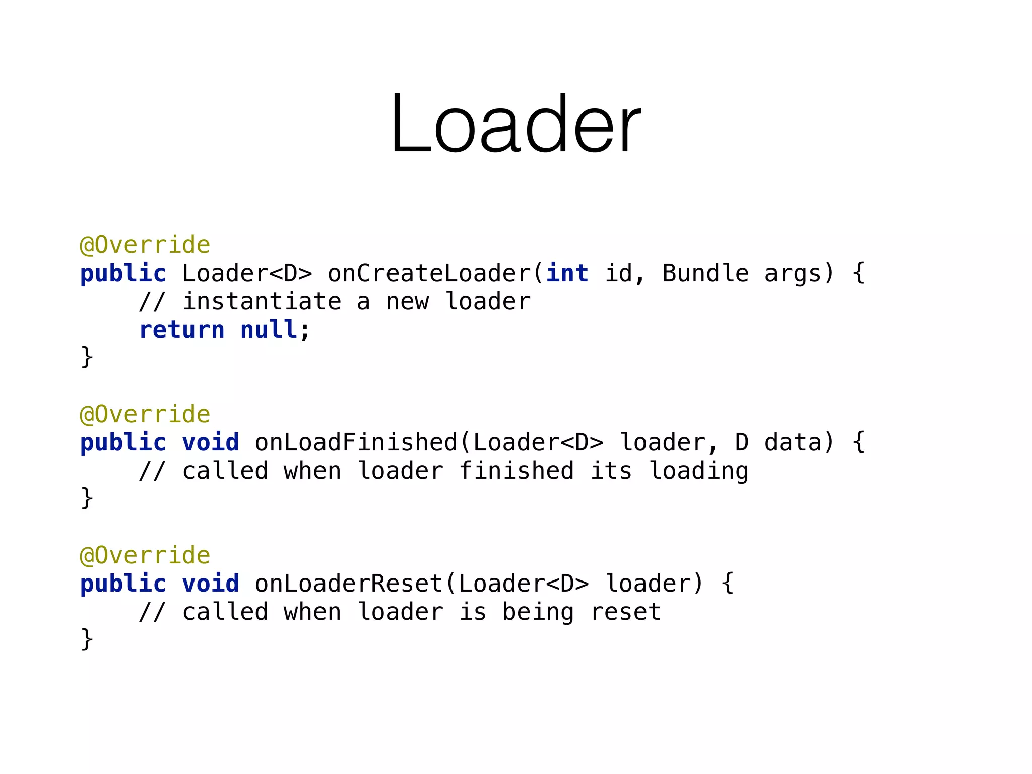 Loader
@Override 
public Loader<D> onCreateLoader(int id, Bundle args) {
// instantiate a new loader 
return null; 
} 
 
@Override 
public void onLoadFinished(Loader<D> loader, D data) { 
// called when loader finished its loading 
} 
 
@Override 
public void onLoaderReset(Loader<D> loader) { 
// called when loader is being reset 
}
 