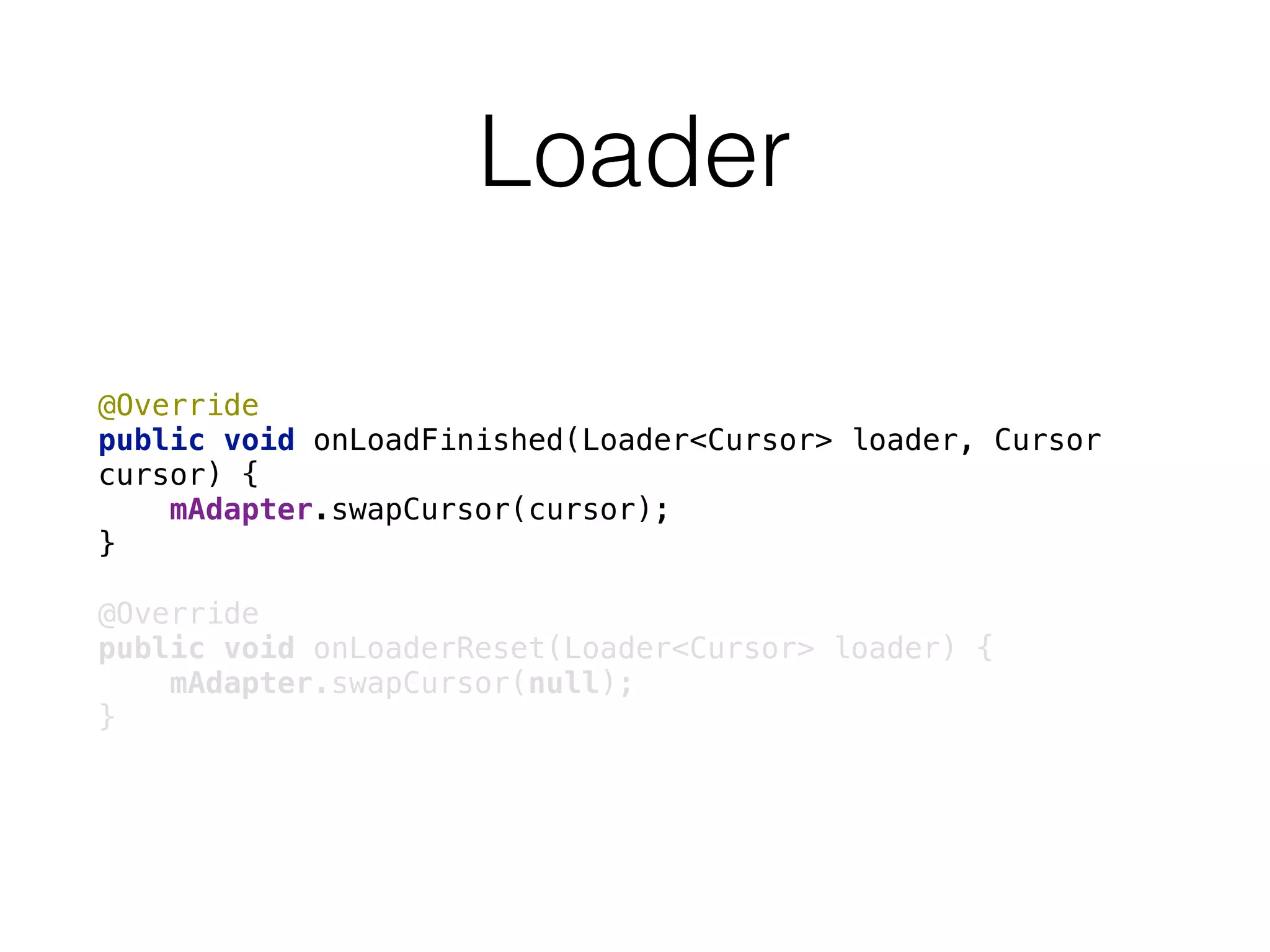 Loader
@Override 
public void onLoadFinished(Loader<Cursor> loader, Cursor
cursor) { 
mAdapter.swapCursor(cursor); 
} 
 
@Override 
public void onLoaderReset(Loader<Cursor> loader) { 
mAdapter.swapCursor(null); 
}
 