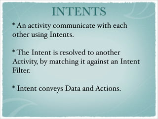 INTENTS
* An activity communicate with each
other using Intents.

* The Intent is resolved to another
Activity, by matching it against an Intent
Filter.

* Intent conveys Data and Actions.
 