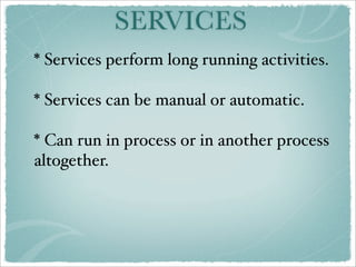 SERVICES
* Services perform long running activities.

* Services can be manual or automatic.

* Can run in process or in another process
altogether.
 