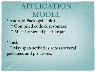 APPLICATION
          MODEL
* Android Package( .apk )
   * Compiled code & resources
   * Must be signed just like jar.

* Task
  * May span activities across several
packages and processes.
 