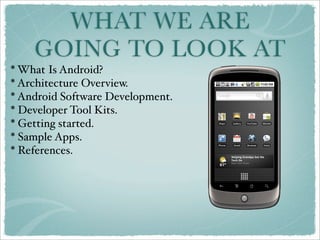 WHAT WE ARE
    GOING TO LOOK AT
* What Is Android?
* Architecture Overview.
* Android Software Development.
* Developer Tool Kits.
* Getting started.
* Sample Apps.
* References.
 