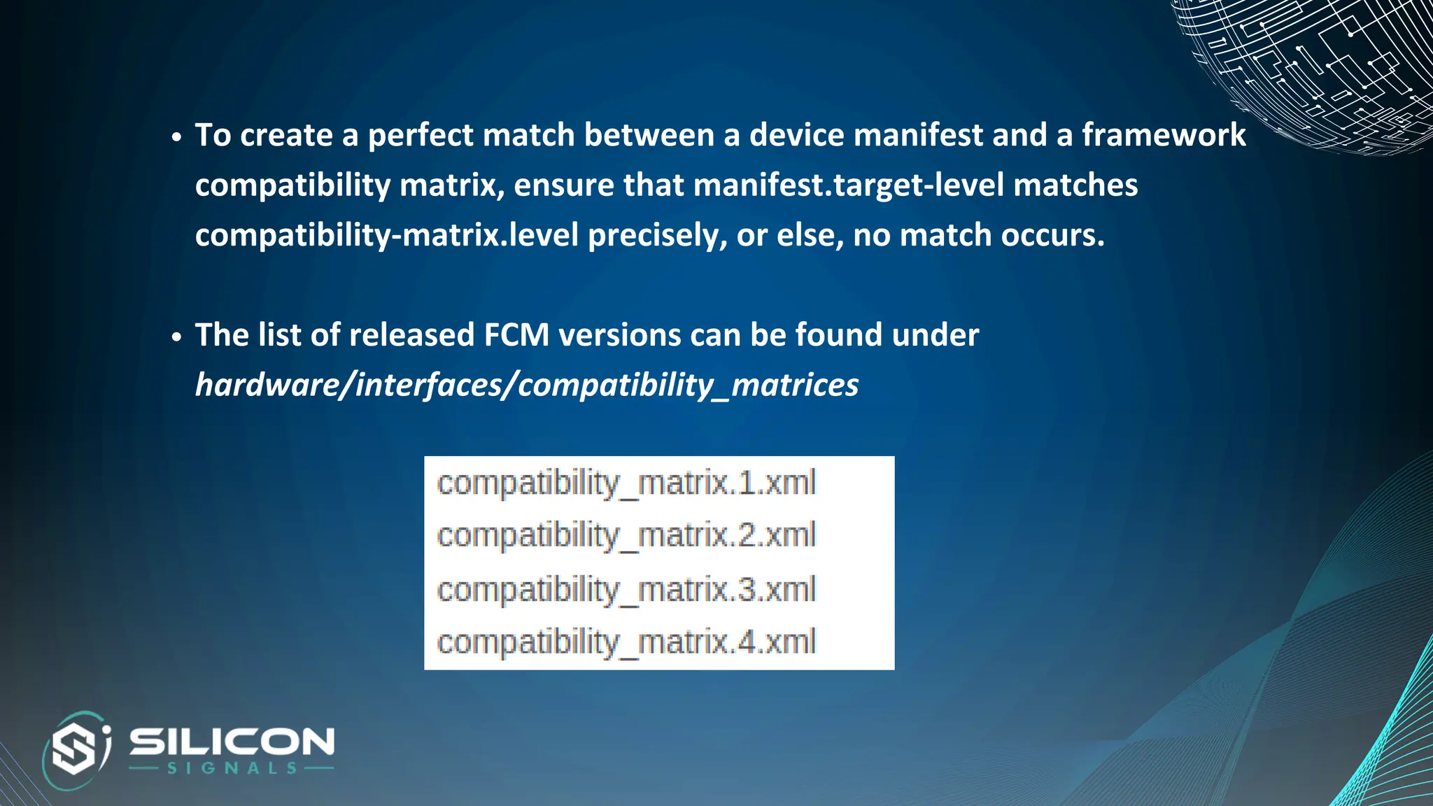 To create a perfect match between a device manifest and a framework
compatibility matrix, ensure that manifest.target-level matches
compatibility-matrix.level precisely, or else, no match occurs.
The list of released FCM versions can be found under
hardware/interfaces/compatibility_matrices
 