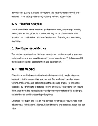 a consistent quality standard throughout the development lifecycle and
enables faster deployment of high-quality Android applications.
5. AI-Powered Analysis
HeadSpin utilizes AI for analyzing performance data, which helps quickly
identify issues and provides actionable insights for optimization. This
AI-driven approach enhances the effectiveness of testing and monitoring
processes.
6. User Experience Metrics
The platform emphasizes vital user experience metrics, ensuring apps are
technically sound and provide a positive user experience. This focus on UX
metrics is crucial for user retention and satisfaction.
A Final Word
Effective Android device testing is a technical necessity and a strategic
imperative in the competitive app market. Comprehensive performance
testing, monitoring, and optimization strategies are crucial for the app's
success. By adhering to a detailed testing checklist, developers can ensure
their apps meet the highest quality and performance standards, leading to
satisfied users and increased app longevity.
Leverage HeadSpin and test on real devices for effective results. Use their
advanced AI to break out test results and find out the best next steps you can
take.
 