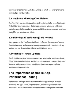 optimized for performance, whether running on a high-end smartphone or a
more budget-friendly model.
5. Compliance with Google's Guidelines
The Play Store has specific guidelines and requirements for apps. Testing on
Android devices helps ensure that an app complies with these guidelines,
including aspects like app behavior, compatibility, and performance, which are
crucial for app approval and listing.
6. Enhancing App Store Ratings and Reviews
User reviews on the Play Store significantly influence the success of an app.
Apps that perform well across various devices can receive positive reviews,
leading to more downloads and better visibility in the store.
7. Preparing for Future Updates
The Android ecosystem continuously evolves, with regular updates and new
OS versions. Regular tests on real devices help developers prepare their apps
for these updates, ensuring compatibility and taking advantage of new
features and improvements.
The Importance of Mobile App
Performance Testing
Performance testing is a core aspect of Android app testing. It involves
evaluating the app's speed, responsiveness, and stability under different
conditions. This is where mobile app performance testing tools come into
 