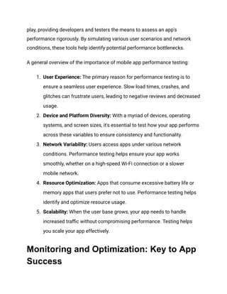 play, providing developers and testers the means to assess an app's
performance rigorously. By simulating various user scenarios and network
conditions, these tools help identify potential performance bottlenecks.
A general overview of the importance of mobile app performance testing:
1. User Experience: The primary reason for performance testing is to
ensure a seamless user experience. Slow load times, crashes, and
glitches can frustrate users, leading to negative reviews and decreased
usage.
2. Device and Platform Diversity: With a myriad of devices, operating
systems, and screen sizes, it's essential to test how your app performs
across these variables to ensure consistency and functionality.
3. Network Variability: Users access apps under various network
conditions. Performance testing helps ensure your app works
smoothly, whether on a high-speed Wi-Fi connection or a slower
mobile network.
4. Resource Optimization: Apps that consume excessive battery life or
memory apps that users prefer not to use. Performance testing helps
identify and optimize resource usage.
5. Scalability: When the user base grows, your app needs to handle
increased traffic without compromising performance. Testing helps
you scale your app effectively.
Monitoring and Optimization: Key to App
Success
 