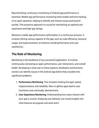 Beyond testing, continuous monitoring of Android app performance is
essential. Mobile app performance monitoring tools enable real-time tracking
of an app's operation, helping to identify and resolve issues post-launch
quickly. This proactive approach is crucial for maintaining an optimal user
experience and high app ratings.
Moreover, mobile app performance optimization is a continuous process. It
involves refining various aspects of the app, such as code efficiency, resource
usage, and responsiveness, to enhance overall performance and user
satisfaction.
The Role of Monitoring
Monitoring is the backbone of any successful application. It involves
continuously overseeing an app's performance, user interactions, and overall
health. By keeping a close eye on these aspects, developers and business
owners can identify issues in the Android app before they escalate into
significant problems.
1. Performance Monitoring: This includes tracking the app's speed,
responsiveness, and reliability. Slow or glitchy apps lead to user
frustration and, eventually, abandonment.
2. User Experience Monitoring: Understanding how users interact with
your app is crucial. Analyzing user behavior can reveal insights into
what features are popular and what aren't.
 