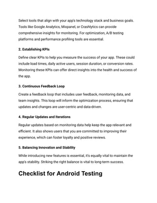 Select tools that align with your app's technology stack and business goals.
Tools like Google Analytics, Mixpanel, or Crashlytics can provide
comprehensive insights for monitoring. For optimization, A/B testing
platforms and performance profiling tools are essential.
2. Establishing KPIs
Define clear KPIs to help you measure the success of your app. These could
include load times, daily active users, session duration, or conversion rates.
Monitoring these KPIs can offer direct insights into the health and success of
the app.
3. Continuous Feedback Loop
Create a feedback loop that includes user feedback, monitoring data, and
team insights. This loop will inform the optimization process, ensuring that
updates and changes are user-centric and data-driven.
4. Regular Updates and Iterations
Regular updates based on monitoring data help keep the app relevant and
efficient. It also shows users that you are committed to improving their
experience, which can foster loyalty and positive reviews.
5. Balancing Innovation and Stability
While introducing new features is essential, it's equally vital to maintain the
app's stability. Striking the right balance is vital to long-term success.
Checklist for Android Testing
 