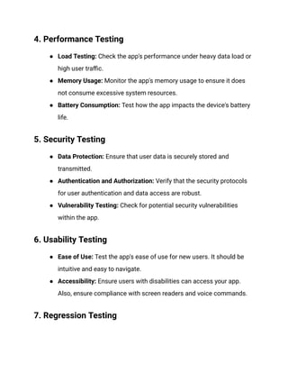 4. Performance Testing
● Load Testing: Check the app's performance under heavy data load or
high user traffic.
● Memory Usage: Monitor the app's memory usage to ensure it does
not consume excessive system resources.
● Battery Consumption: Test how the app impacts the device's battery
life.
5. Security Testing
● Data Protection: Ensure that user data is securely stored and
transmitted.
● Authentication and Authorization: Verify that the security protocols
for user authentication and data access are robust.
● Vulnerability Testing: Check for potential security vulnerabilities
within the app.
6. Usability Testing
● Ease of Use: Test the app's ease of use for new users. It should be
intuitive and easy to navigate.
● Accessibility: Ensure users with disabilities can access your app.
Also, ensure compliance with screen readers and voice commands.
7. Regression Testing
 