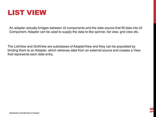 facebook.com/ahmed.e.hassan
16
An adapter actually bridges between UI components and the data source that fill data into UI
Component. Adapter can be used to supply the data to like spinner, list view, grid view etc.
LIST VIEW
The ListView and GridView are subclasses of AdapterView and they can be populated by
binding them to an Adapter, which retrieves data from an external source and creates a View
that represents each data entry.
 