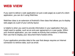 facebook.com/ahmed.e.hassan
18
WEB VIEW
If you want to deliver a web application (or just a web page) as a part of a client
application, you can do it using WebView.
WebView class is an extension of Android's View class that allows you to display
web pages as a part of your activity layout.
is helpful is when you want to provide information in your application that you
might need to update, such as an end-user agreement or a user guide. Within
your Android application, you can create an Activity that contains a WebView,
then use that to display your document that's hosted online.
if your application provides data to the user that always requires an Internet
connection to retrieve data, such as email.
 