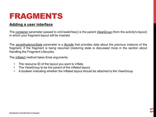 facebook.com/ahmed.e.hassan
11
FRAGMENTS
Adding a user interface
The container parameter passed to onCreateView() is the parent ViewGroup (from the activity's layout)
in which your fragment layout will be inserted.
The savedInstanceState parameter is a Bundle that provides data about the previous instance of the
fragment, if the fragment is being resumed (restoring state is discussed more in the section about
Handling the Fragment Lifecycle).
The inflate() method takes three arguments:
•  The resource ID of the layout you want to inflate.
•  The ViewGroup to be the parent of the inflated layout.
•  A boolean indicating whether the inflated layout should be attached to the ViewGroup.
 
