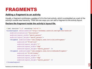 facebook.com/ahmed.e.hassan
12
FRAGMENTS
Adding a fragment to an activity
Usually, a fragment contributes a portion of UI to the host activity, which is embedded as a part of the
activity's overall view hierarchy. There are two ways you can add a fragment to the activity layout:
Declare the fragment inside the activity's layout file.
 