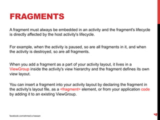 facebook.com/ahmed.e.hassan
4
FRAGMENTS
A fragment must always be embedded in an activity and the fragment's lifecycle
is directly affected by the host activity's lifecycle.
For example, when the activity is paused, so are all fragments in it, and when
the activity is destroyed, so are all fragments.
When you add a fragment as a part of your activity layout, it lives in a
ViewGroup inside the activity's view hierarchy and the fragment defines its own
view layout.
You can insert a fragment into your activity layout by declaring the fragment in
the activity's layout file, as a <fragment> element, or from your application code
by adding it to an existing ViewGroup.
 