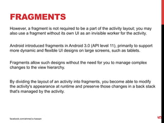 facebook.com/ahmed.e.hassan
5
FRAGMENTS
However, a fragment is not required to be a part of the activity layout; you may
also use a fragment without its own UI as an invisible worker for the activity.
Android introduced fragments in Android 3.0 (API level 11), primarily to support
more dynamic and flexible UI designs on large screens, such as tablets.
Fragments allow such designs without the need for you to manage complex
changes to the view hierarchy.
By dividing the layout of an activity into fragments, you become able to modify
the activity's appearance at runtime and preserve those changes in a back stack
that's managed by the activity.
 