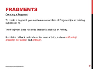 facebook.com/ahmed.e.hassan
7
FRAGMENTS
Creating a Fragment
To create a fragment, you must create a subclass of Fragment (or an existing
subclass of it).
The Fragment class has code that looks a lot like an Activity.
It contains callback methods similar to an activity, such as onCreate(),
onStart(), onPause(), and onStop().
 