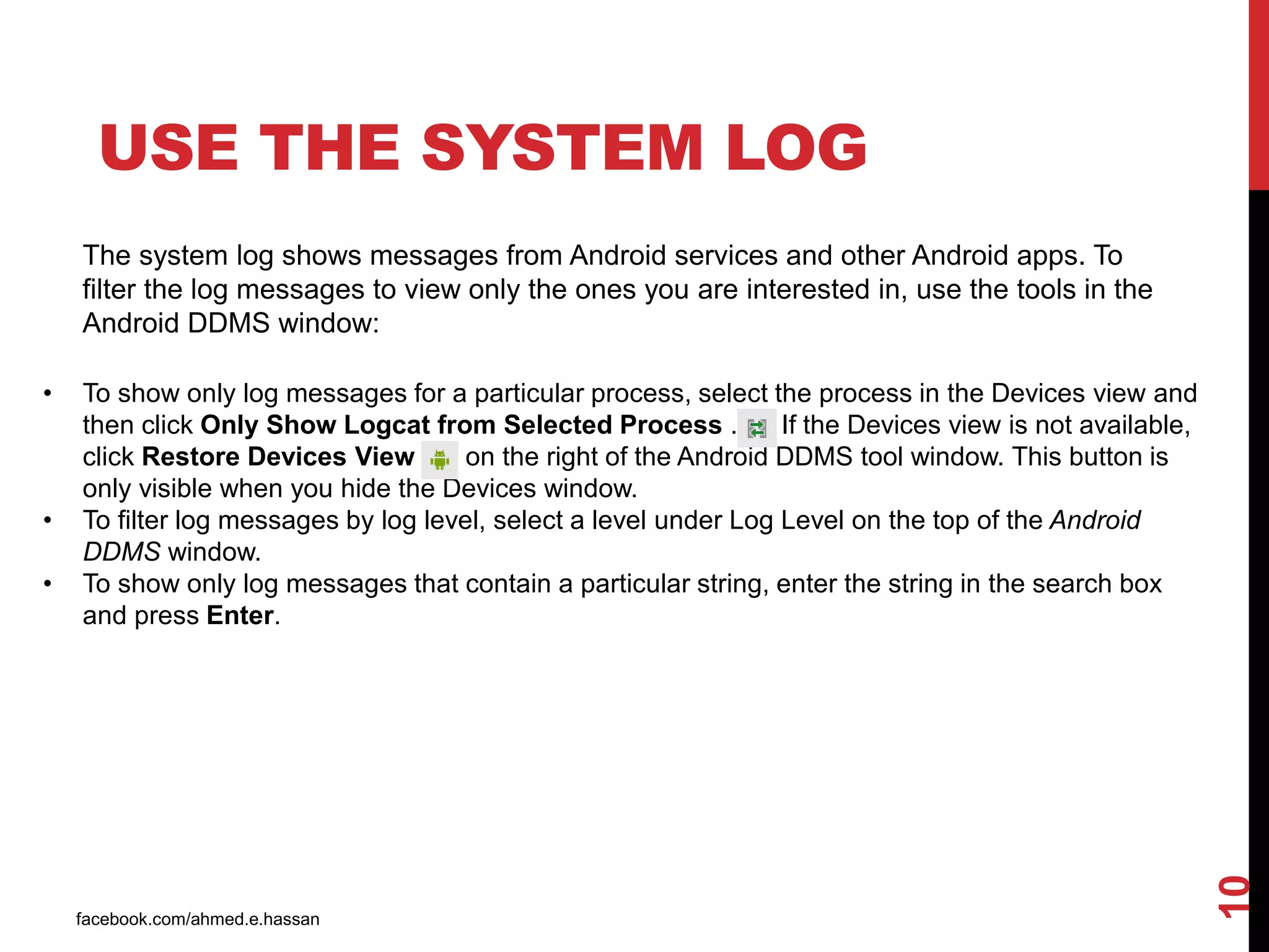 facebook.com/ahmed.e.hassan
10
USE THE SYSTEM LOG
The system log shows messages from Android services and other Android apps. To
filter the log messages to view only the ones you are interested in, use the tools in the
Android DDMS window:
• To show only log messages for a particular process, select the process in the Devices view and
then click Only Show Logcat from Selected Process . If the Devices view is not available,
click Restore Devices View on the right of the Android DDMS tool window. This button is
only visible when you hide the Devices window.
• To filter log messages by log level, select a level under Log Level on the top of the Android
DDMS window.
• To show only log messages that contain a particular string, enter the string in the search box
and press Enter.
 