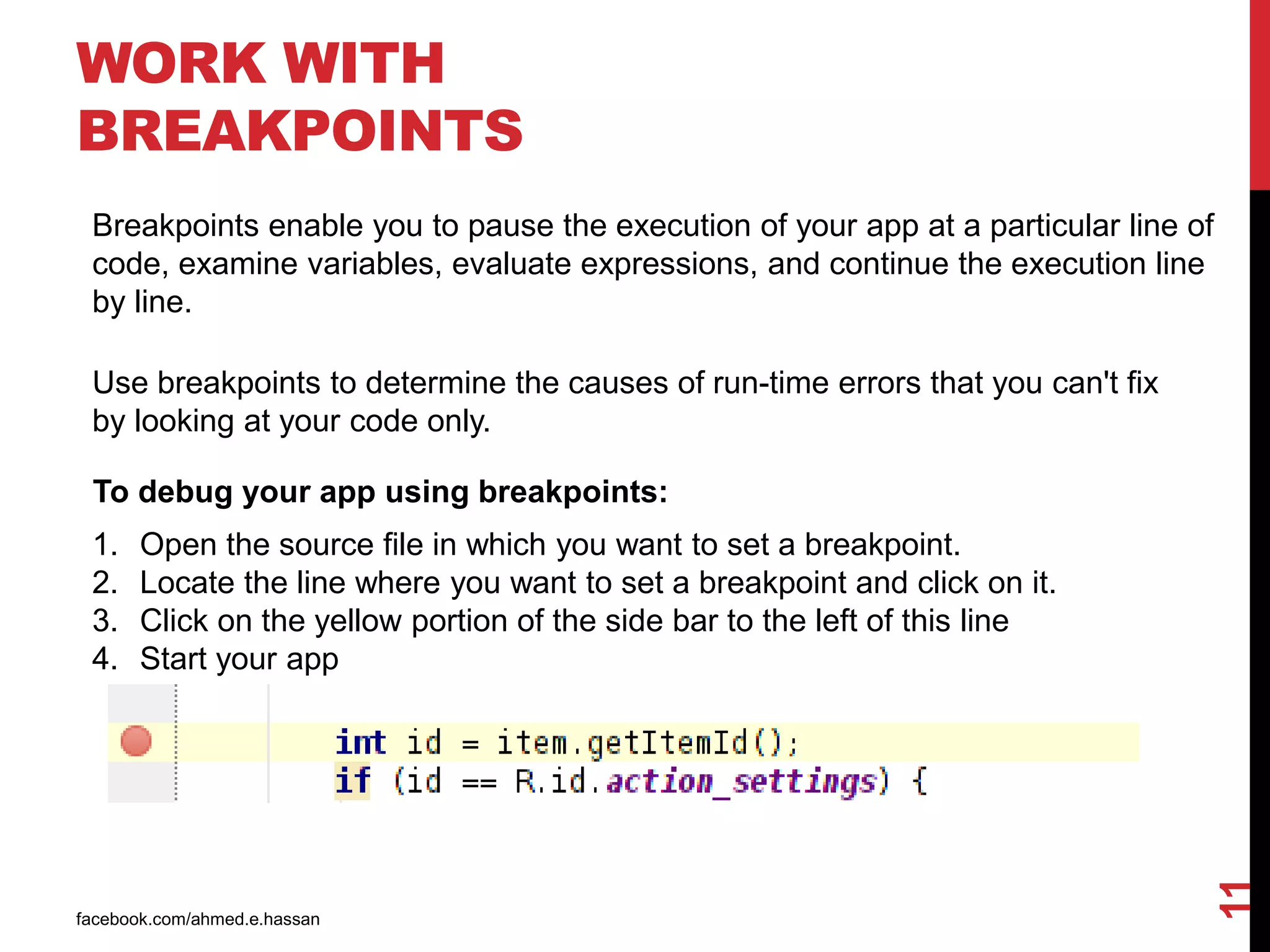 WORK WITH
BREAKPOINTS
facebook.com/ahmed.e.hassan
11
Breakpoints enable you to pause the execution of your app at a particular line of
code, examine variables, evaluate expressions, and continue the execution line
by line.
Use breakpoints to determine the causes of run-time errors that you can't fix
by looking at your code only.
To debug your app using breakpoints:
1. Open the source file in which you want to set a breakpoint.
2. Locate the line where you want to set a breakpoint and click on it.
3. Click on the yellow portion of the side bar to the left of this line
4. Start your app
 