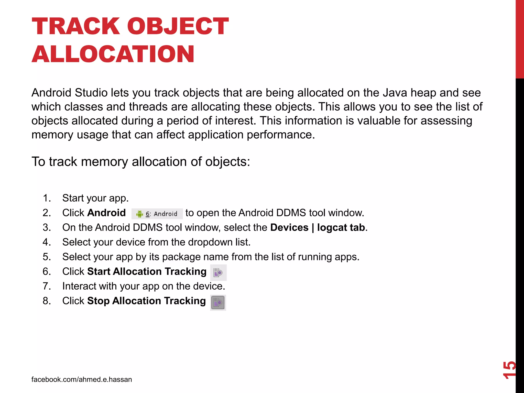 TRACK OBJECT
ALLOCATION
facebook.com/ahmed.e.hassan
15
Android Studio lets you track objects that are being allocated on the Java heap and see
which classes and threads are allocating these objects. This allows you to see the list of
objects allocated during a period of interest. This information is valuable for assessing
memory usage that can affect application performance.
To track memory allocation of objects:
1. Start your app.
2. Click Android to open the Android DDMS tool window.
3. On the Android DDMS tool window, select the Devices | logcat tab.
4. Select your device from the dropdown list.
5. Select your app by its package name from the list of running apps.
6. Click Start Allocation Tracking
7. Interact with your app on the device.
8. Click Stop Allocation Tracking
 