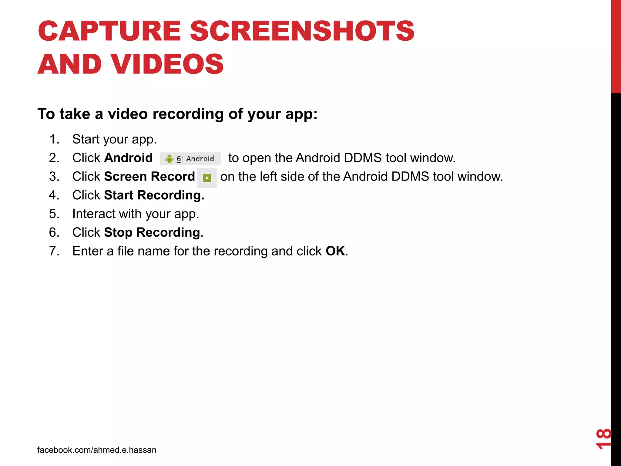 facebook.com/ahmed.e.hassan
18
CAPTURE SCREENSHOTS
AND VIDEOS
To take a video recording of your app:
1. Start your app.
2. Click Android to open the Android DDMS tool window.
3. Click Screen Record on the left side of the Android DDMS tool window.
4. Click Start Recording.
5. Interact with your app.
6. Click Stop Recording.
7. Enter a file name for the recording and click OK.
 