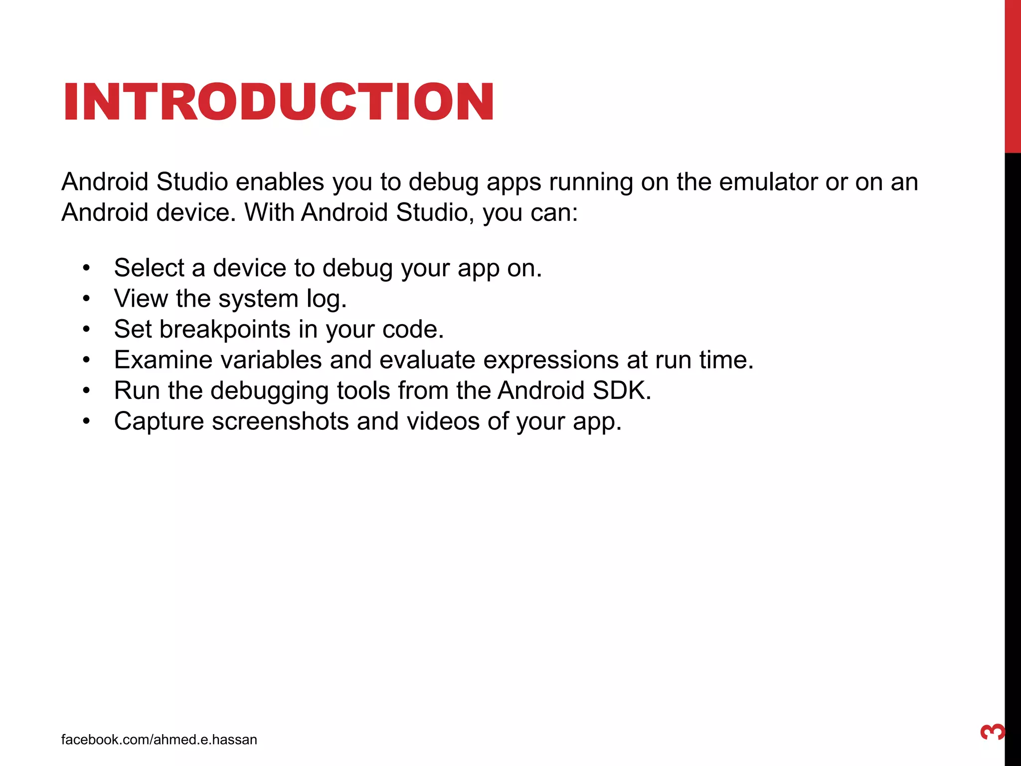 INTRODUCTION
facebook.com/ahmed.e.hassan
3
Android Studio enables you to debug apps running on the emulator or on an
Android device. With Android Studio, you can:
• Select a device to debug your app on.
• View the system log.
• Set breakpoints in your code.
• Examine variables and evaluate expressions at run time.
• Run the debugging tools from the Android SDK.
• Capture screenshots and videos of your app.
 