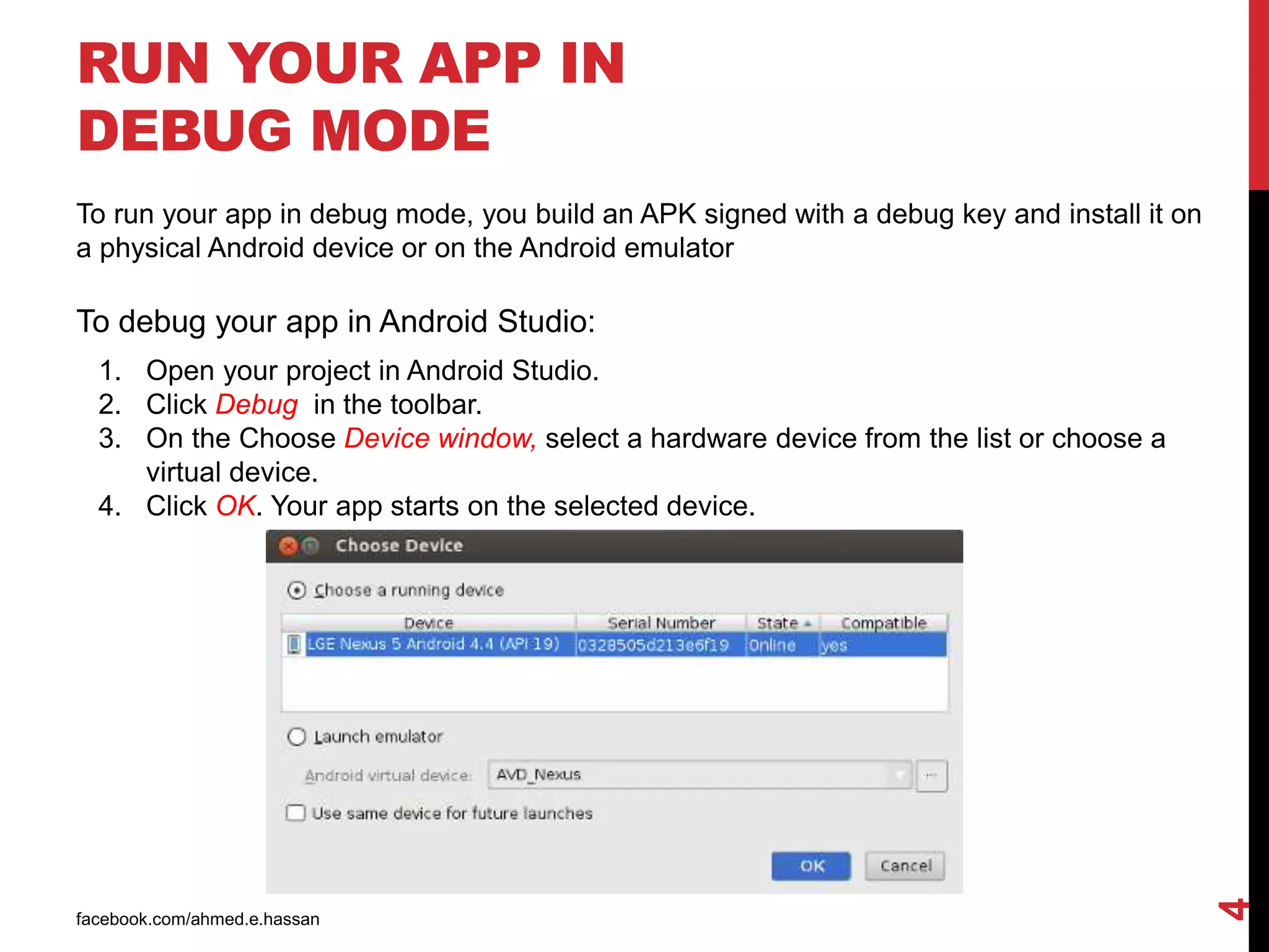 RUN YOUR APP IN
DEBUG MODE
facebook.com/ahmed.e.hassan
4
To run your app in debug mode, you build an APK signed with a debug key and install it on
a physical Android device or on the Android emulator
To debug your app in Android Studio:
1. Open your project in Android Studio.
2. Click Debug in the toolbar.
3. On the Choose Device window, select a hardware device from the list or choose a
virtual device.
4. Click OK. Your app starts on the selected device.
 