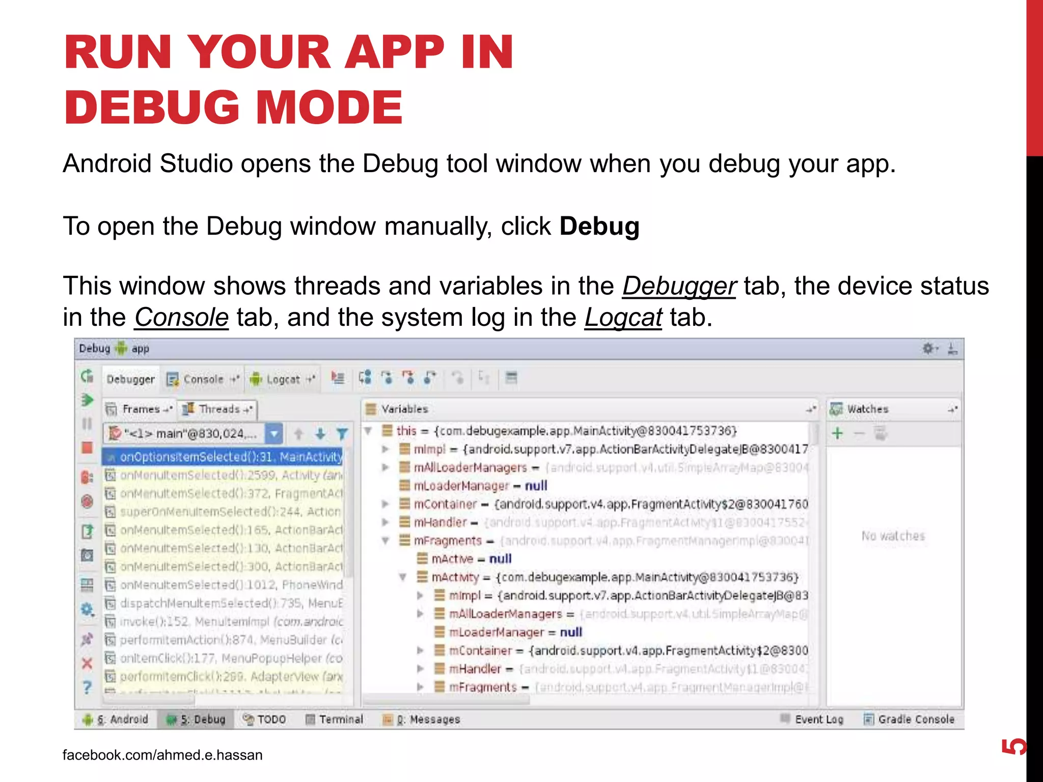 facebook.com/ahmed.e.hassan
5
RUN YOUR APP IN
DEBUG MODE
Android Studio opens the Debug tool window when you debug your app.
To open the Debug window manually, click Debug
This window shows threads and variables in the Debugger tab, the device status
in the Console tab, and the system log in the Logcat tab.
 