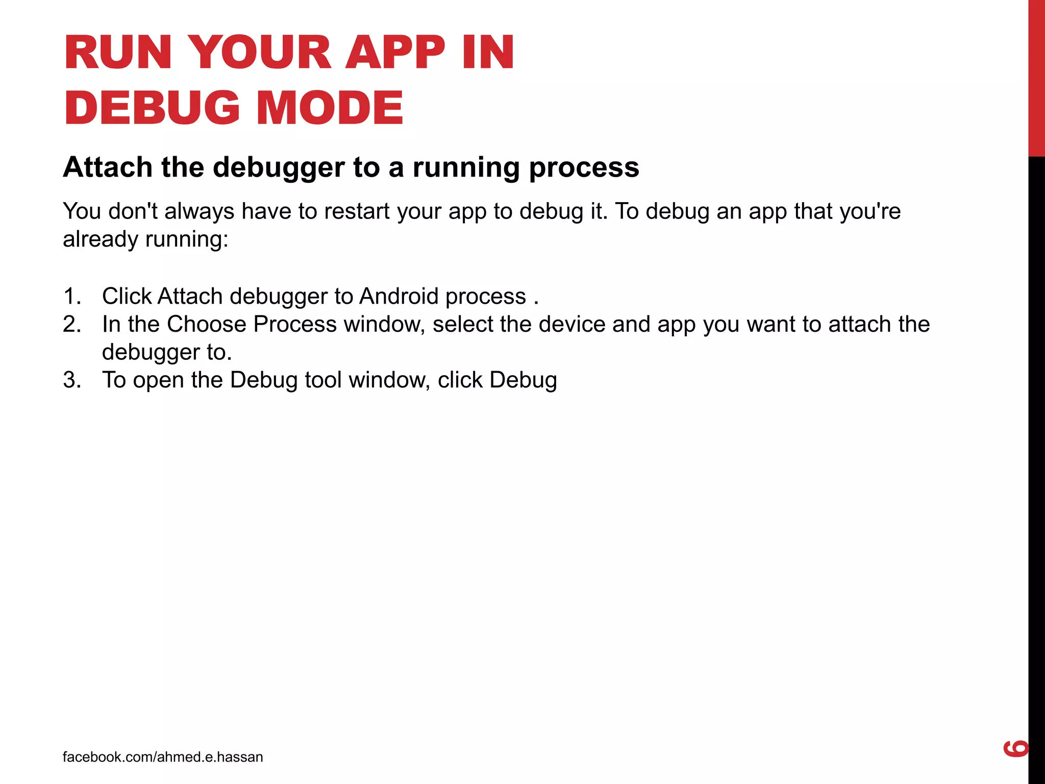 facebook.com/ahmed.e.hassan
6
RUN YOUR APP IN
DEBUG MODE
Attach the debugger to a running process
You don't always have to restart your app to debug it. To debug an app that you're
already running:
1. Click Attach debugger to Android process .
2. In the Choose Process window, select the device and app you want to attach the
debugger to.
3. To open the Debug tool window, click Debug
 